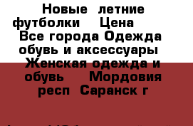 Новые, летние футболки  › Цена ­ 500 - Все города Одежда, обувь и аксессуары » Женская одежда и обувь   . Мордовия респ.,Саранск г.